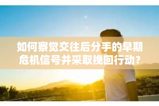 如何察觉交往后分手的早期危机信号并采取挽回行动？