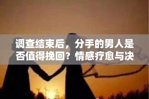 调查结束后，分手的男人是否值得挽回？情感疗愈与决策之路