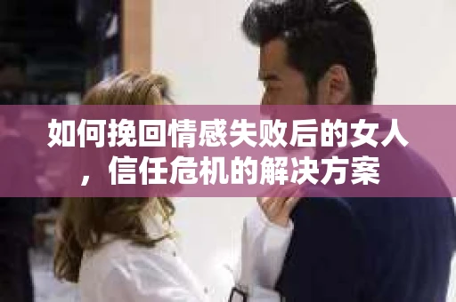 如何挽回情感失败后的女人，信任危机的解决方案