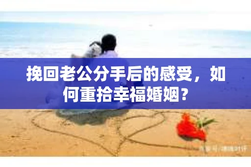 挽回老公分手后的感受,如何重拾幸福婚姻? 挽回老公分手后的感受,如何重拾幸福婚姻?