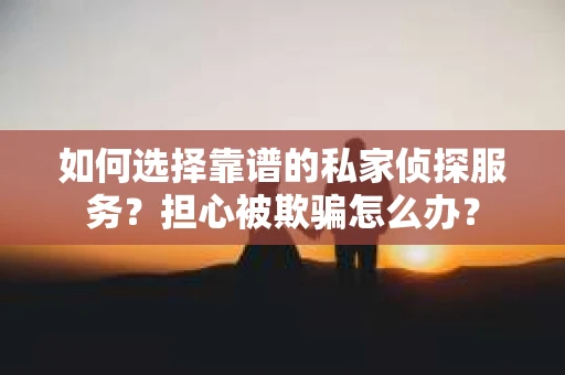 如何选择靠谱的私家侦探服务？担心被欺骗怎么办？