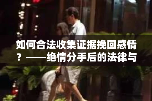 如何合法收集证据挽回感情？——绝情分手后的法律与取证策略