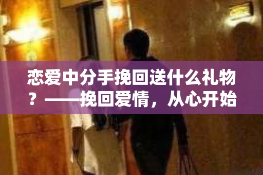 恋爱中分手挽回送什么礼物?——挽回爱情,从心开始 恋爱中分手挽回送什么礼物?——挽回爱情,从心开始
