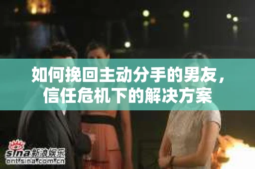 如何挽回主动分手的男友,信任危机下的解决方案 如何挽回主动分手的男友,信任危机下的解决方案