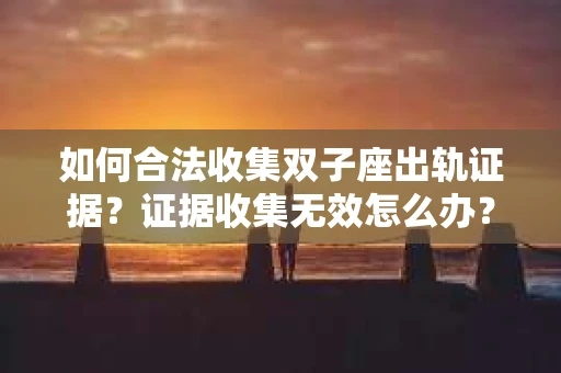 如何合法收集双子座出轨证据？证据收集无效怎么办？