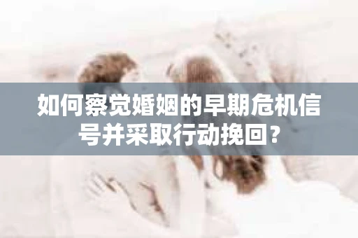 如何察觉婚姻的早期危机信号并采取行动挽回？