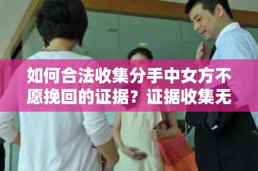 如何合法收集分手中女方不愿挽回的证据？证据收集无效怎么办？
