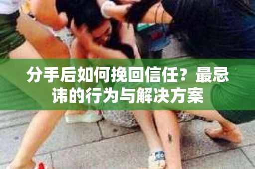 分手后如何挽回信任？最忌讳的行为与解决方案
