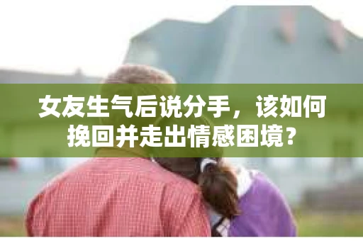 女友生气后说分手，该如何挽回并走出情感困境？
