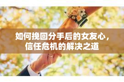 如何挽回分手后的女友心，信任危机的解决之道