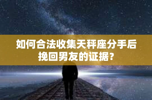 如何合法收集天秤座分手后挽回男友的证据？