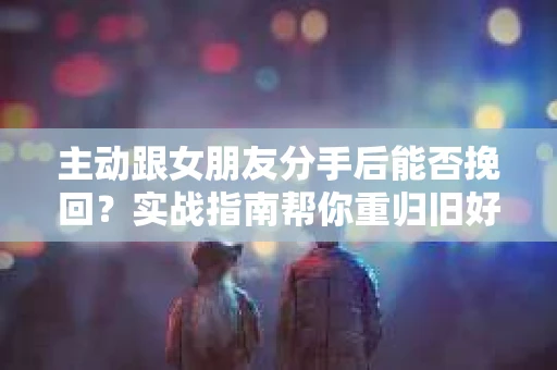 主动跟女朋友分手后能否挽回？实战指南帮你重归旧好