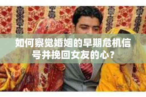 如何察觉婚姻的早期危机信号并挽回女友的心？