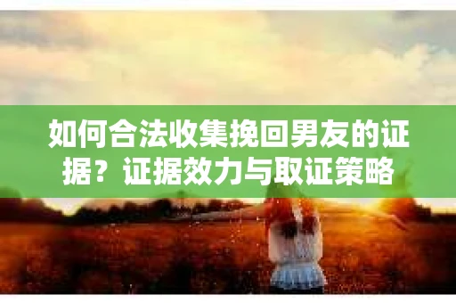 如何合法收集挽回男友的证据？证据效力与取证策略