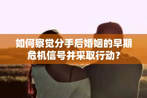如何察觉分手后婚姻的早期危机信号并采取行动？