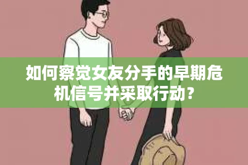 如何察觉女友分手的早期危机信号并采取行动？