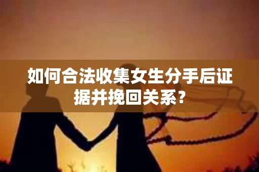 如何合法收集女生分手后证据并挽回关系？