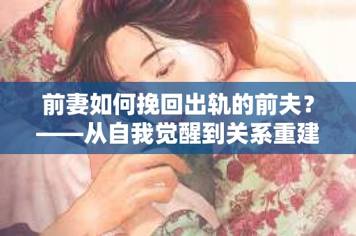 前妻如何挽回出轨的前夫？——从自我觉醒到关系重建的全面指南