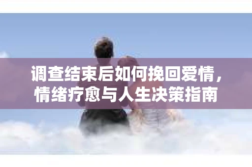调查结束后如何挽回爱情，情绪疗愈与人生决策指南