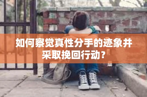 如何察觉真性分手的迹象并采取挽回行动？