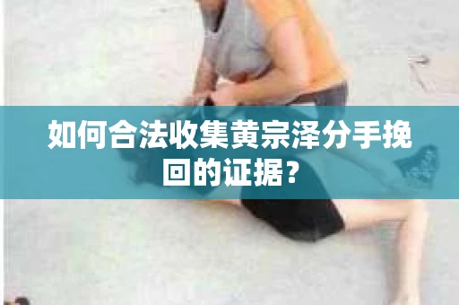 如何合法收集黄宗泽分手挽回的证据？