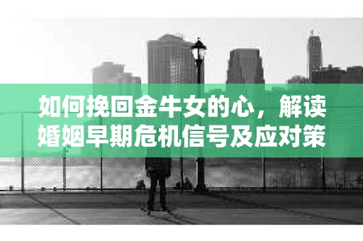 如何挽回金牛女的心，解读婚姻早期危机信号及应对策略
