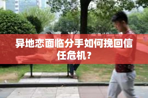 异地恋面临分手如何挽回信任危机？