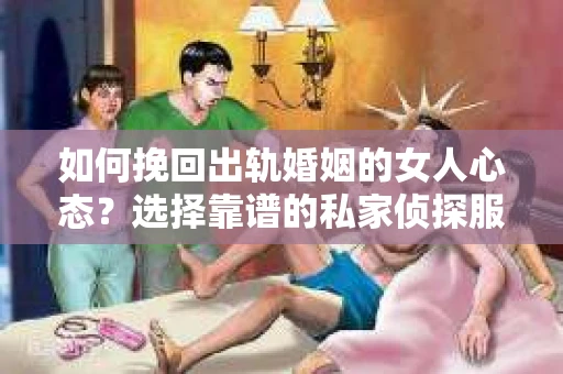 如何挽回出轨婚姻的女人心态？选择靠谱的私家侦探服务指南