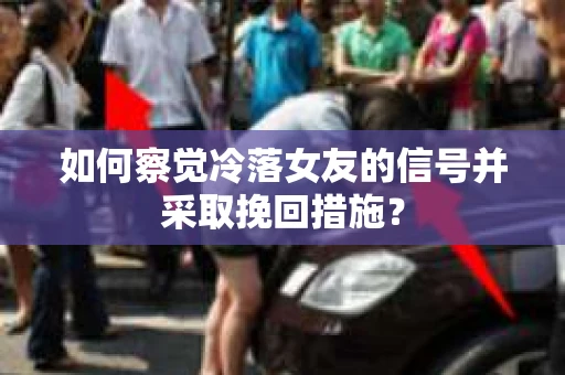 如何察觉冷落女友的信号并采取挽回措施？