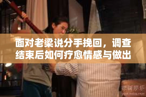面对老梁说分手挽回，调查结束后如何疗愈情感与做出人生决策？
