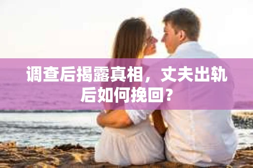 调查后揭露真相，丈夫出轨后如何挽回？