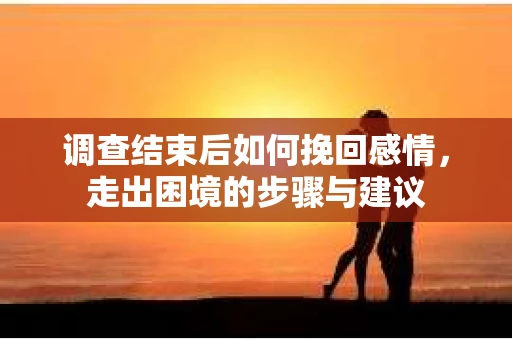 调查结束后如何挽回感情，走出困境的步骤与建议