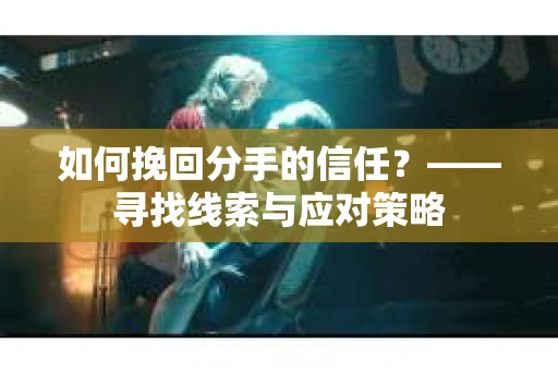 如何挽回分手的信任？——寻找线索与应对策略