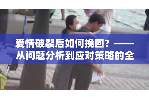 爱情破裂后如何挽回？——从问题分析到应对策略的全面指南
