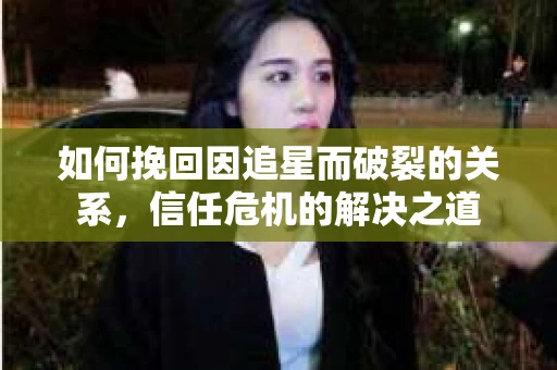 如何挽回因追星而破裂的关系，信任危机的解决之道