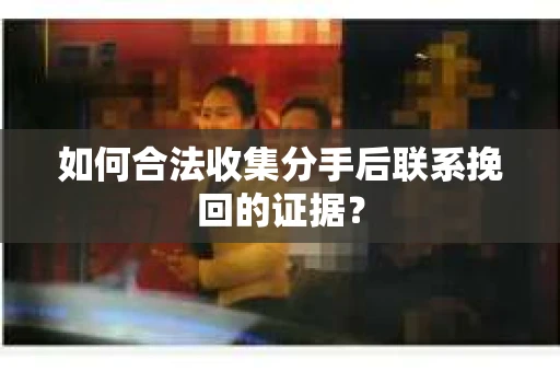 如何合法收集分手后联系挽回的证据？