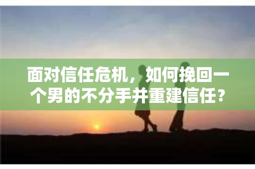 面对信任危机，如何挽回一个男的不分手并重建信任？