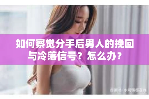 如何察觉分手后男人的挽回与冷落信号？怎么办？