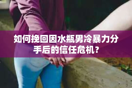 如何挽回因水瓶男冷暴力分手后的信任危机？