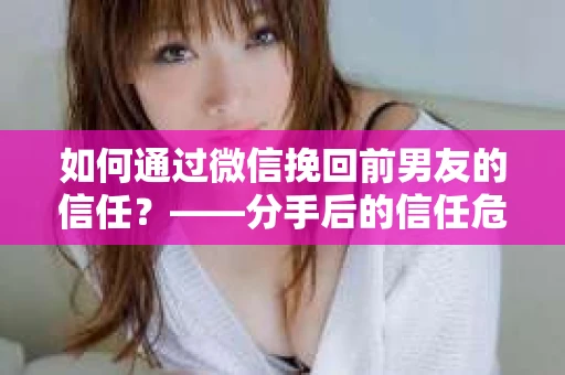 如何通过微信挽回前男友的信任？——分手后的信任危机解决方案