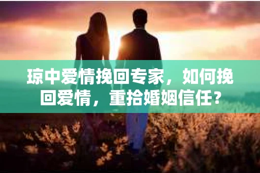 琼中爱情挽回专家，如何挽回爱情，重拾婚姻信任？